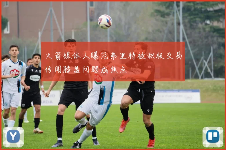 火箭媒体人曝范弗里特被积极交易传闻膝盖问题成焦点