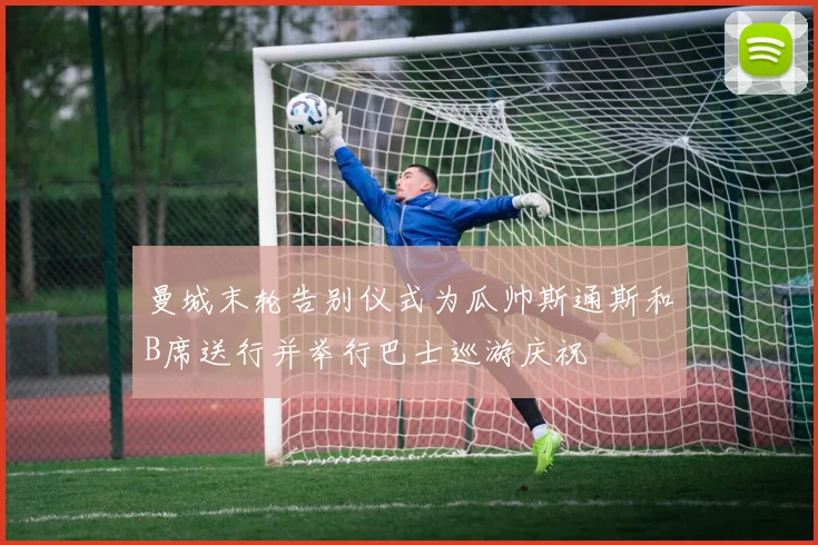 曼城末轮告别仪式为瓜帅斯通斯和B席送行并举行巴士巡游庆祝