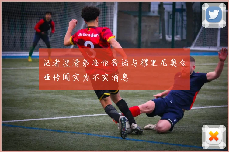 记者澄清弗洛伦蒂诺与穆里尼奥会面传闻实为不实消息
