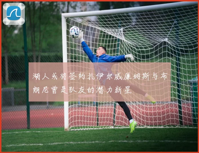 湖人或将签约扎伊尔威廉姆斯与布朗尼曾是队友的潜力新星
