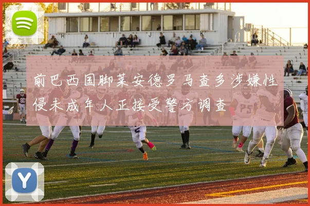 前巴西国脚莱安德罗马查多涉嫌性侵未成年人正接受警方调查