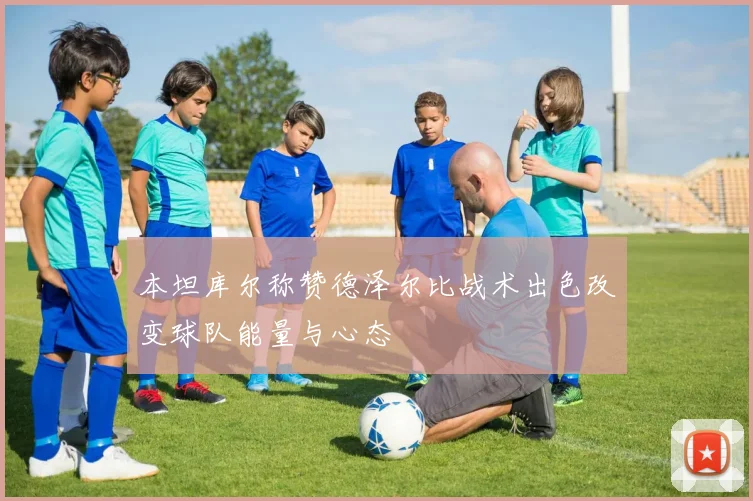 本坦库尔称赞德泽尔比战术出色改变球队能量与心态