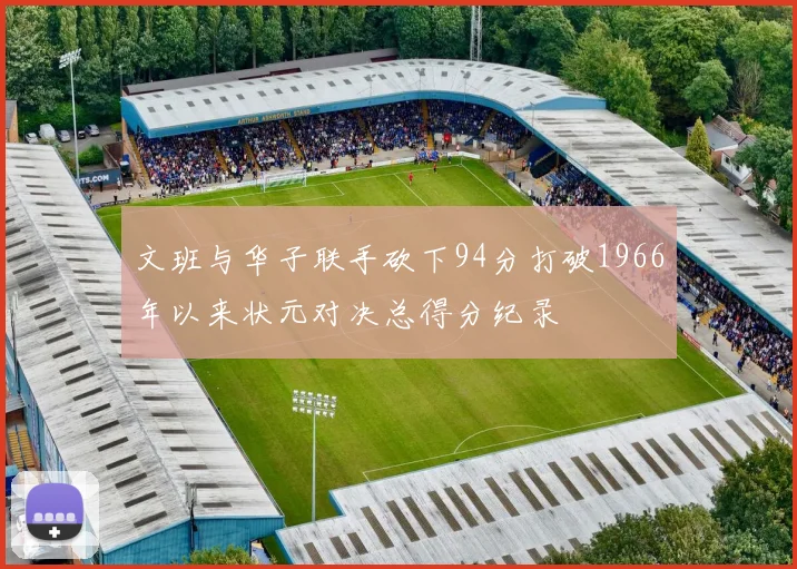文班与华子联手砍下94分打破1966年以来状元对决总得分纪录