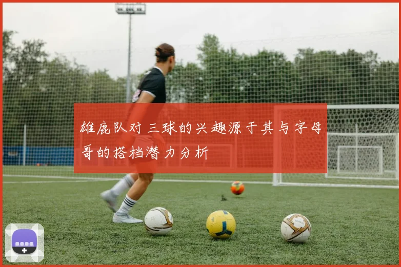 雄鹿队对三球的兴趣源于其与字母哥的搭档潜力分析