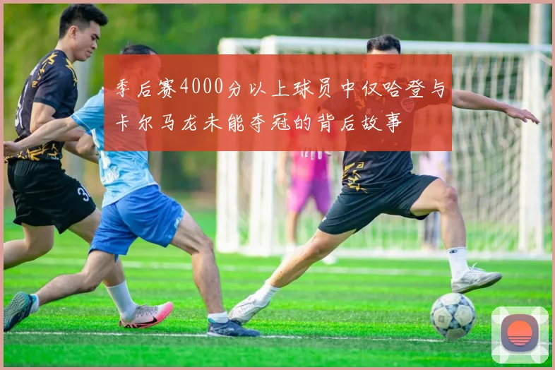 季后赛4000分以上球员中仅哈登与卡尔马龙未能夺冠的背后故事