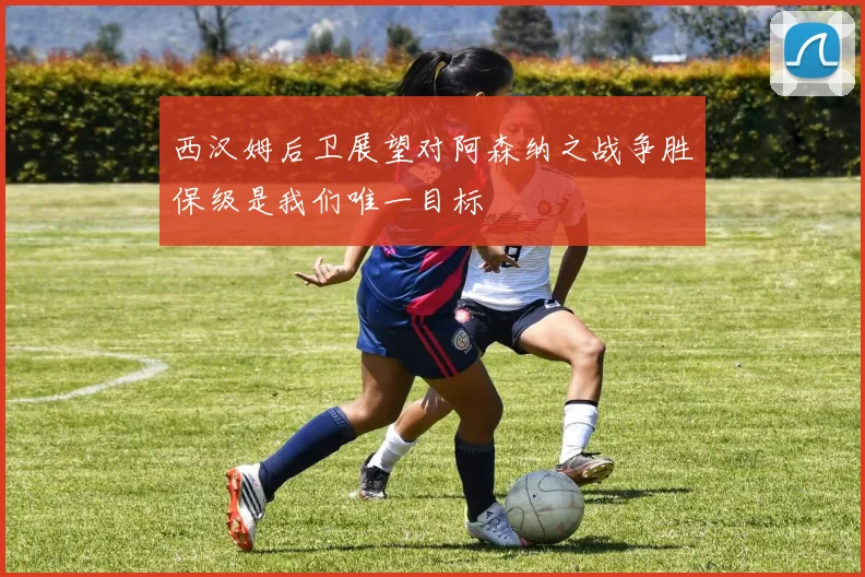 西汉姆后卫展望对阿森纳之战争胜保级是我们唯一目标