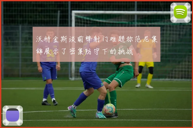 沃特金斯谈前锋射门难题称范尼集锦展示了密集防守下的挑战