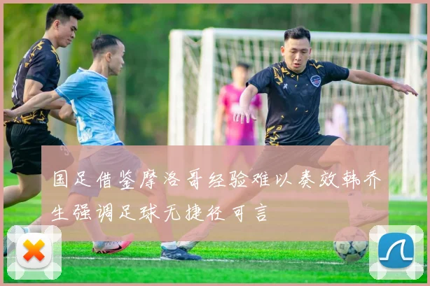 国足借鉴摩洛哥经验难以奏效韩乔生强调足球无捷径可言