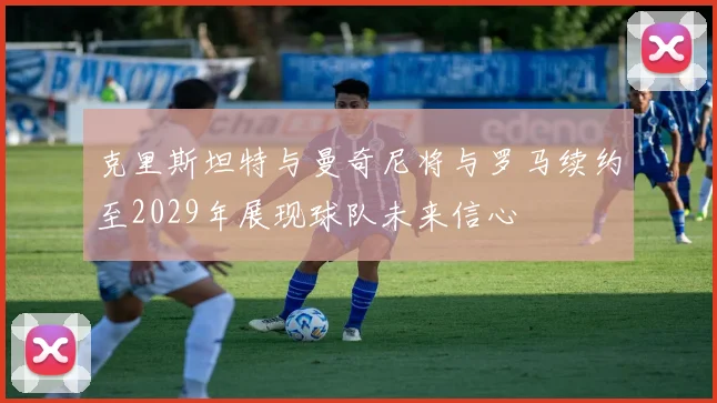 克里斯坦特与曼奇尼将与罗马续约至2029年展现球队未来信心