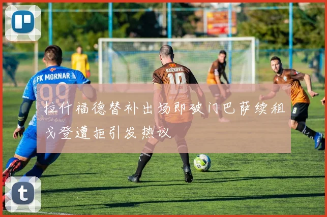 拉什福德替补出场即破门巴萨续租戈登遭拒引发热议