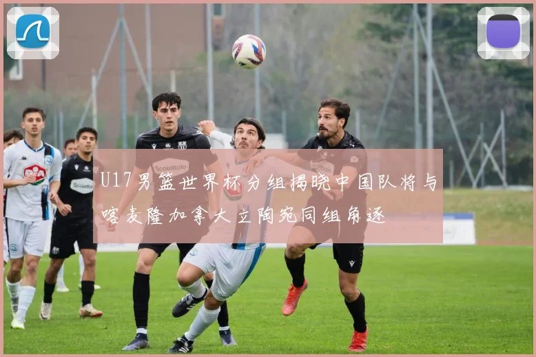 U17男篮世界杯分组揭晓中国队将与喀麦隆加拿大立陶宛同组角逐