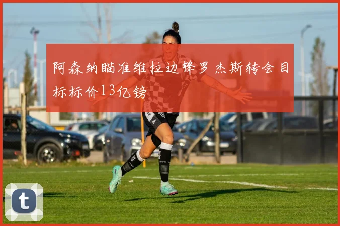 阿森纳瞄准维拉边锋罗杰斯转会目标标价13亿镑