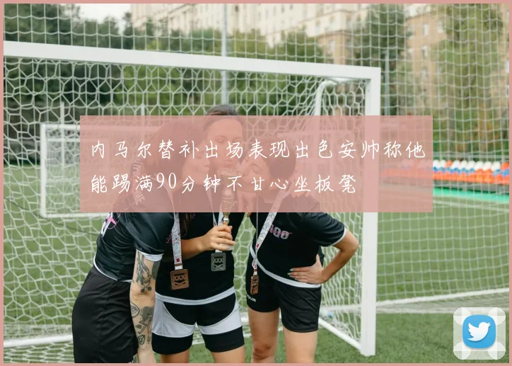 内马尔替补出场表现出色安帅称他能踢满90分钟不甘心坐板凳