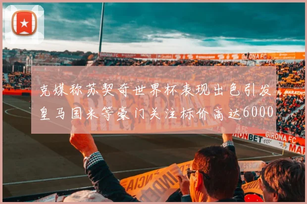 克媒称苏契奇世界杯表现出色引发皇马国米等豪门关注标价高达6000万欧