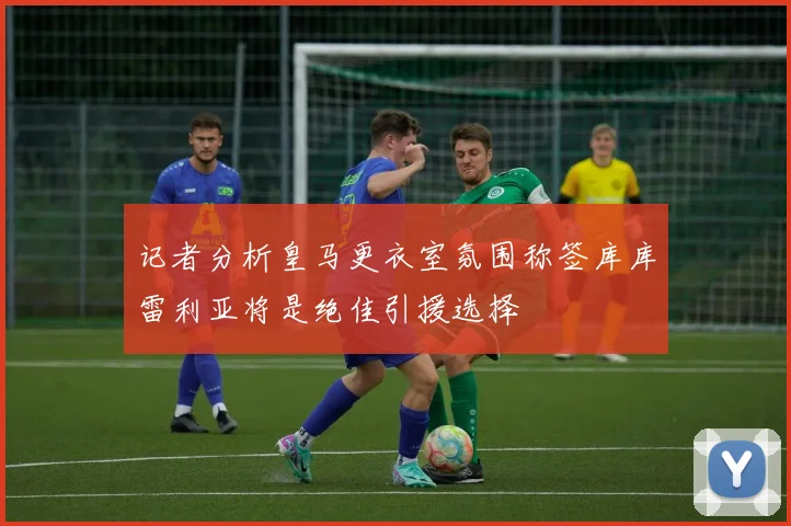 记者分析皇马更衣室氛围称签库库雷利亚将是绝佳引援选择