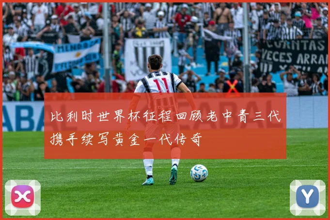 比利时世界杯征程回顾老中青三代携手续写黄金一代传奇