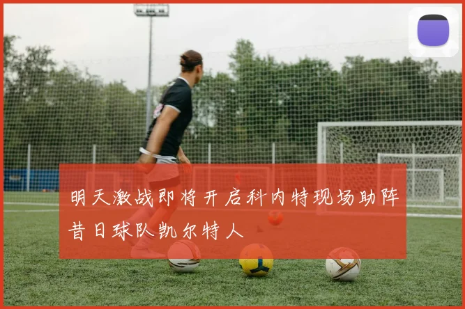 明天激战即将开启科内特现场助阵昔日球队凯尔特人