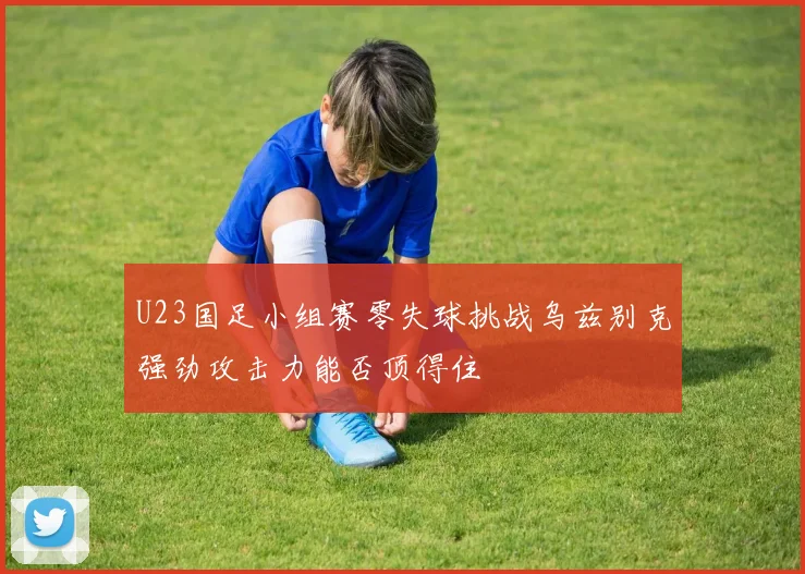 U23国足小组赛零失球挑战乌兹别克强劲攻击力能否顶得住