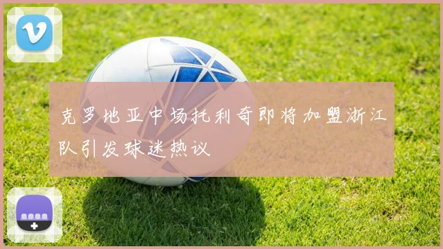 克罗地亚中场托利奇即将加盟浙江队引发球迷热议